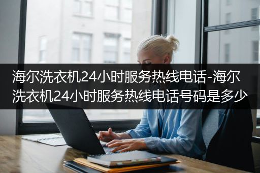 海尔洗衣机24小时服务热线电话-海尔洗衣机24小时服务热线电话号码是多少